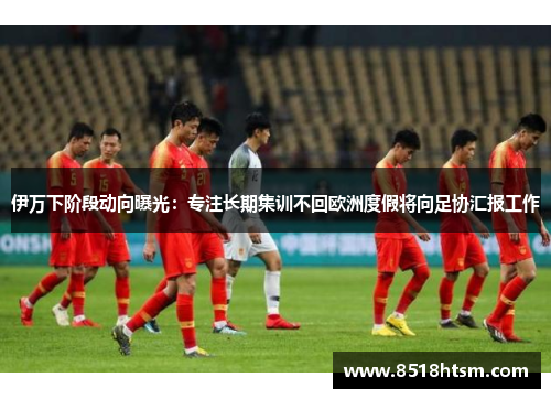 伊万下阶段动向曝光：专注长期集训不回欧洲度假将向足协汇报工作