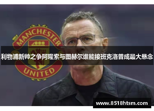 利物浦新帅之争阿隆索与图赫尔谁能接班克洛普成最大悬念