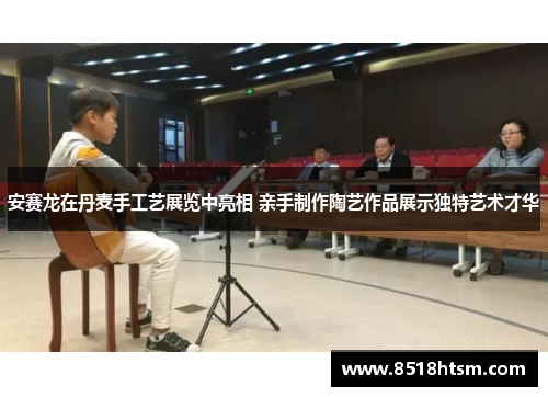 安赛龙在丹麦手工艺展览中亮相 亲手制作陶艺作品展示独特艺术才华