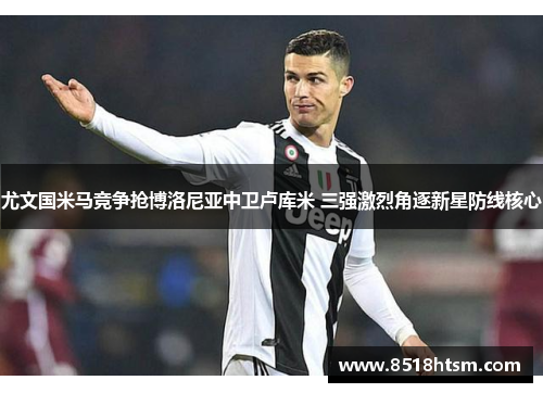 尤文国米马竞争抢博洛尼亚中卫卢库米 三强激烈角逐新星防线核心