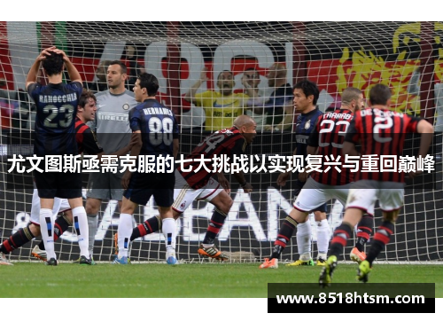 尤文图斯亟需克服的七大挑战以实现复兴与重回巅峰