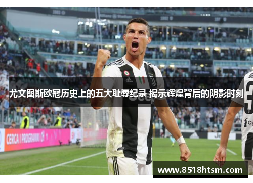 尤文图斯欧冠历史上的五大耻辱纪录 揭示辉煌背后的阴影时刻