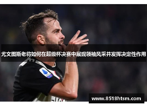 尤文图斯老将如何在超级杯决赛中展现领袖风采并发挥决定性作用