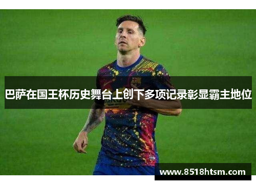 巴萨在国王杯历史舞台上创下多项记录彰显霸主地位